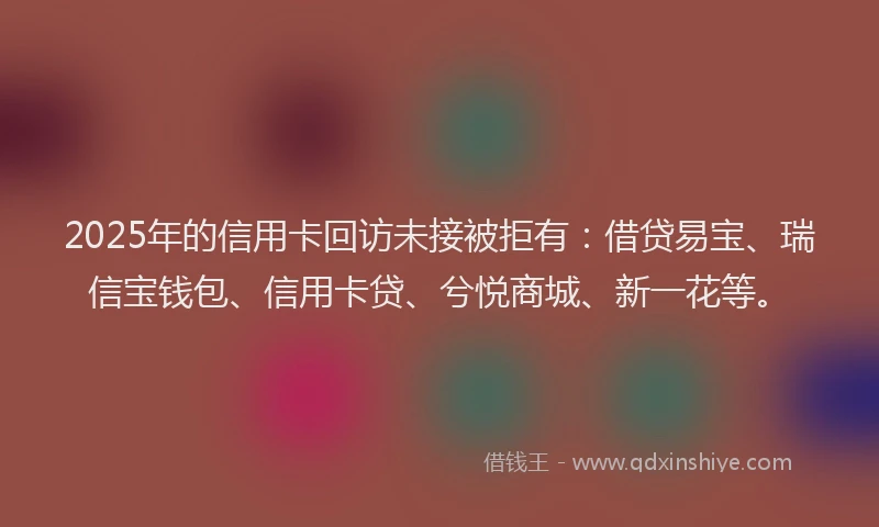 2025年的信用卡回访未接被拒有：借贷易宝、瑞信宝钱包、信用卡贷、兮悦商城、新一花等。