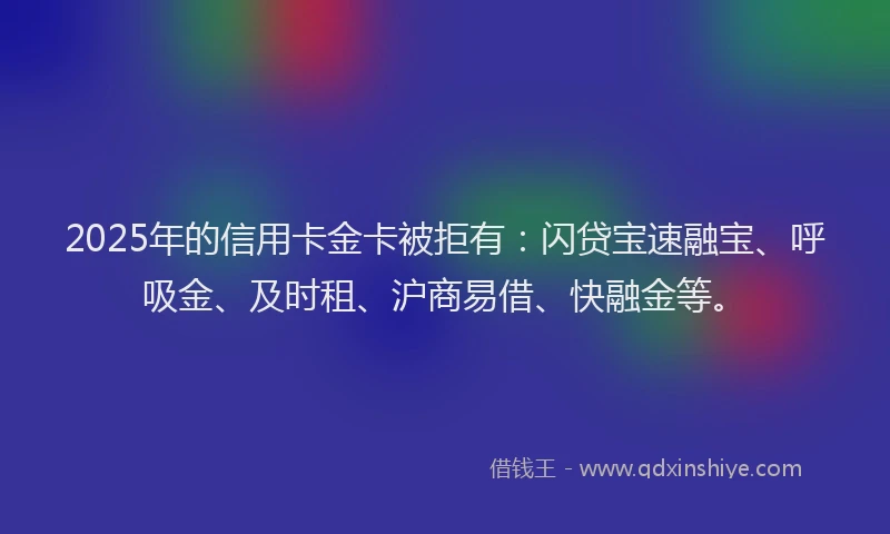 2025年的信用卡金卡被拒有：闪贷宝速融宝、呼吸金、及时租、沪商易借、快融金等。
