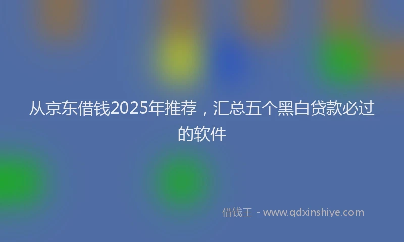 从京东借钱2025年推荐，汇总五个黑白贷款必过的软件
