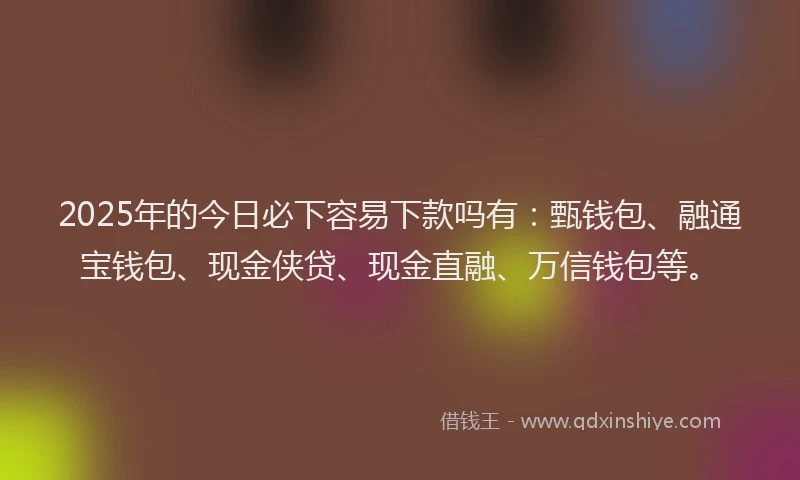 2025年的今日必下容易下款吗有：甄钱包、融通宝钱包、现金侠贷、现金直融、万信钱包等。