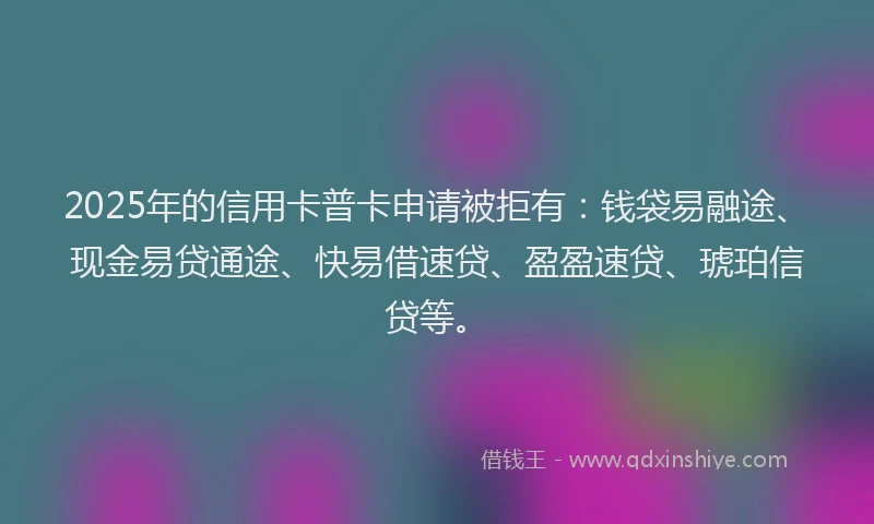2025年的信用卡普卡申请被拒有：钱袋易融途、现金易贷通途、快易借速贷、盈盈速贷、琥珀信贷等。