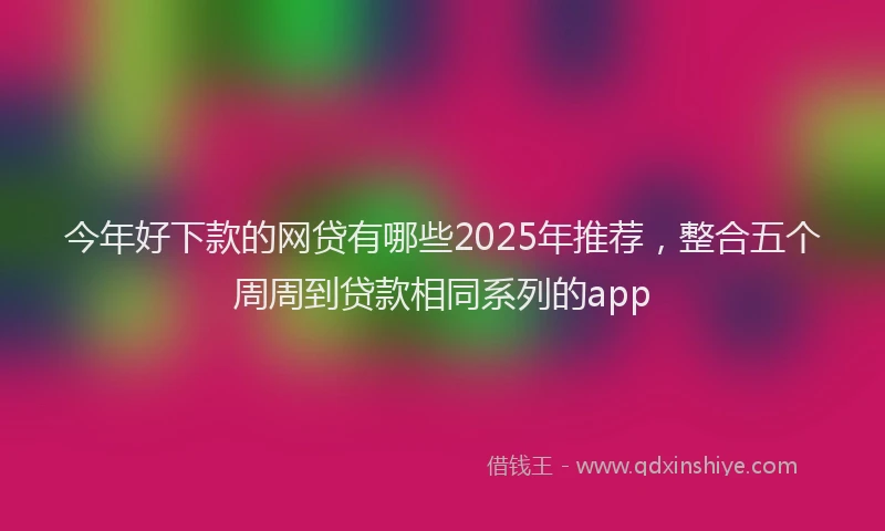 今年好下款的网贷有哪些2025年推荐，整合五个周周到贷款相同系列的app