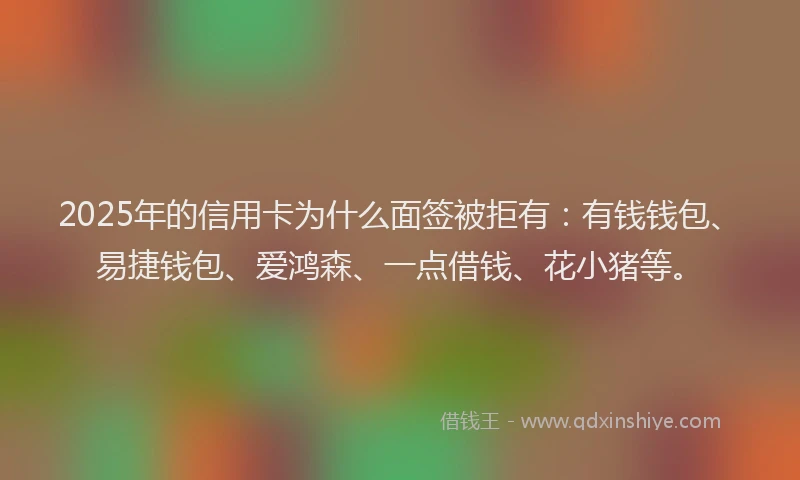 2025年的信用卡为什么面签被拒有：有钱钱包、易捷钱包、爱鸿森、一点借钱、花小猪等。
