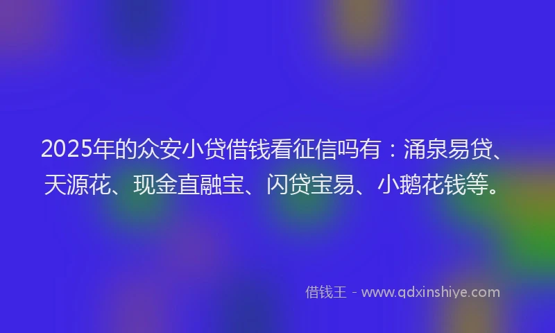 2025年的众安小贷借钱看征信吗有：涌泉易贷、天源花、现金直融宝、闪贷宝易、小鹅花钱等。