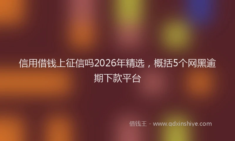 信用借钱上征信吗2026年精选，概括5个网黑逾期下款平台