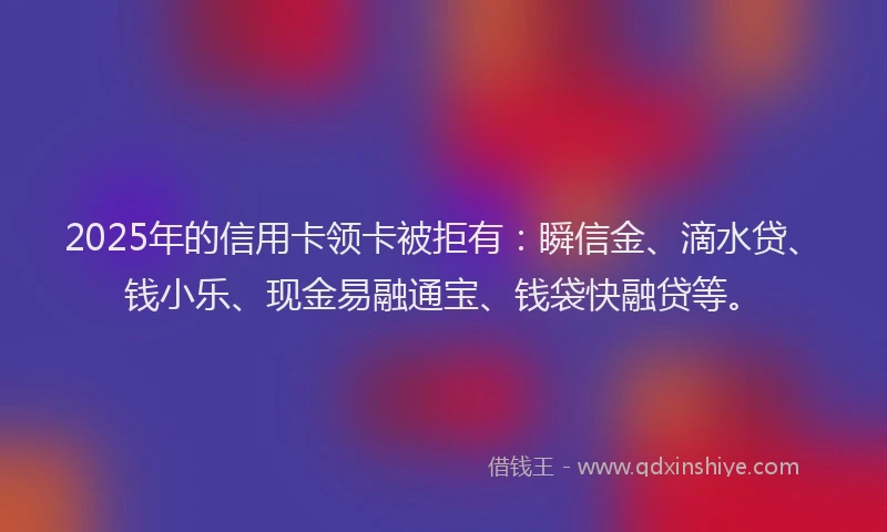 2025年的信用卡领卡被拒有：瞬信金、滴水贷、钱小乐、现金易融通宝、钱袋快融贷等。