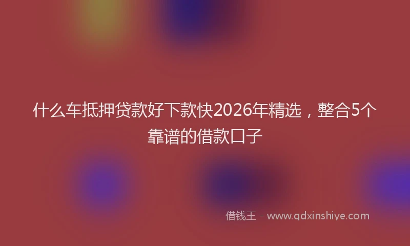 什么车抵押贷款好下款快2026年精选，整合5个靠谱的借款口子