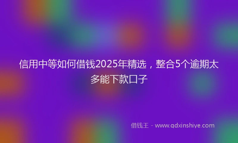 信用中等如何借钱2025年精选,整合5个逾期太多能下款口子