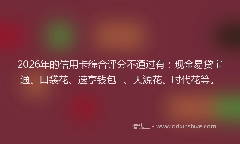 2026年的信用卡综合评分不通过有:现金易贷宝通、口袋花、速享钱包+、天源花、时代花等。