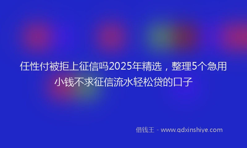 任性付被拒上征信吗2025年精选，整理5个急用小钱不求征信流水轻松贷的口子