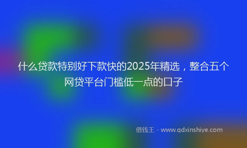 什么贷款特别好下款快的2025年精选，整合五个网贷平台门槛低一点的口子