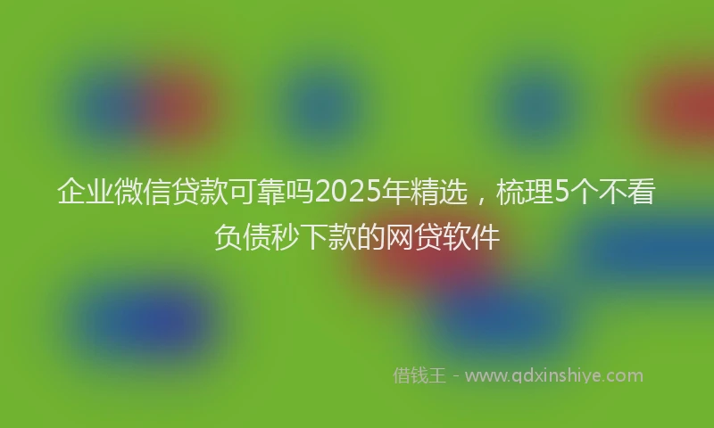 企业微信贷款可靠吗2025年精选，梳理5个不看负债秒下款的网贷软件