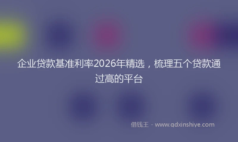 企业贷款基准利率2026年精选，梳理五个贷款通过高的平台