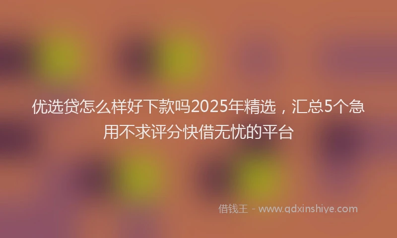 优选贷怎么样好下款吗2025年精选，汇总5个急用不求评分快借无忧的平台