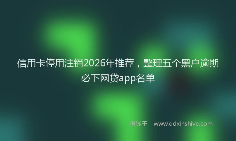 信用卡停用注销2026年推荐，整理五个黑户逾期必下网贷app名单