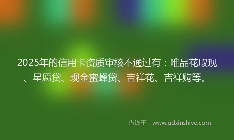 2025年的信用卡资质审核不通过有:唯品花取现、星愿贷、现金蜜蜂贷、吉祥花、吉祥购等。
