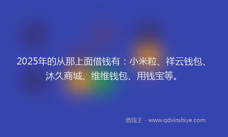 2025年的从那上面借钱有:小米粒、祥云钱包、沐久商城、维维钱包、用钱宝等。