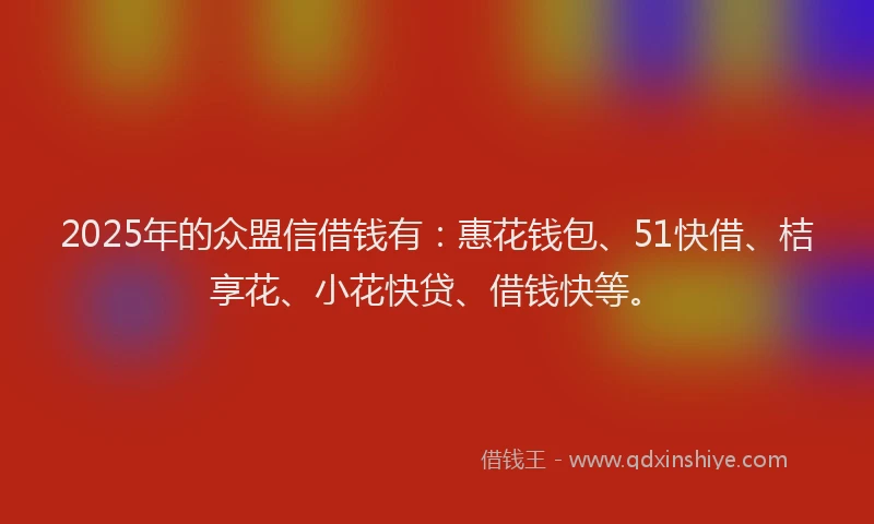 2025年的众盟信借钱有：惠花钱包、51快借、桔享花、小花快贷、借钱快等。