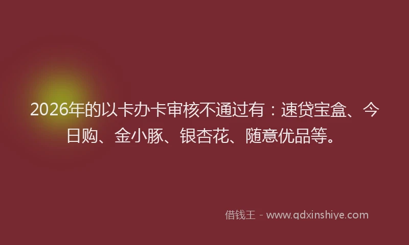 2026年的以卡办卡审核不通过有：速贷宝盒、今日购、金小豚、银杏花、随意优品等。