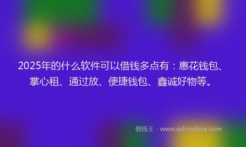 2025年的什么软件可以借钱多点有：惠花钱包、掌心租、通过放、便捷钱包、鑫诚好物等。