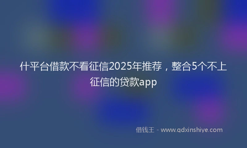 什平台借款不看征信2025年推荐，整合5个不上征信的贷款app