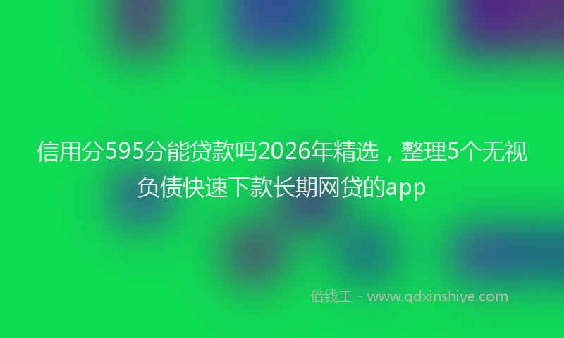 信用分595分能贷款吗2026年精选，整理5个无视负债快速下款长期网贷的app