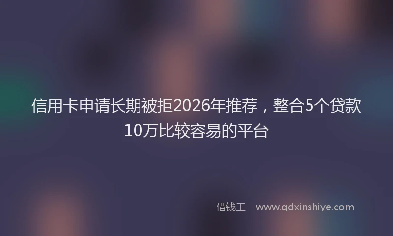 信用卡申请长期被拒2026年推荐，整合5个贷款10万比较容易的平台