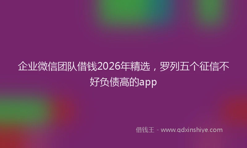 企业微信团队借钱2026年精选，罗列五个征信不好负债高的app