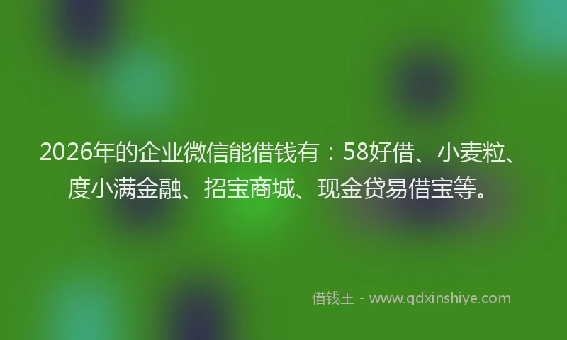 2026年的企业微信能借钱有：58好借、小麦粒、度小满金融、招宝商城、现金贷易借宝等。