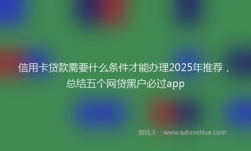 信用卡贷款需要什么条件才能办理2025年推荐，总结五个网贷黑户必过app