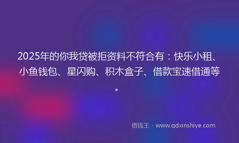2025年的你我贷被拒资料不符合有：快乐小租、小鱼钱包、星闪购、积木盒子、借款宝速借通等。