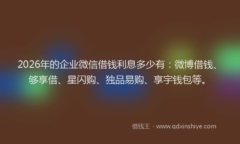 2026年的企业微信借钱利息多少有：微博借钱、够享借、星闪购、独品易购、享宇钱包等。