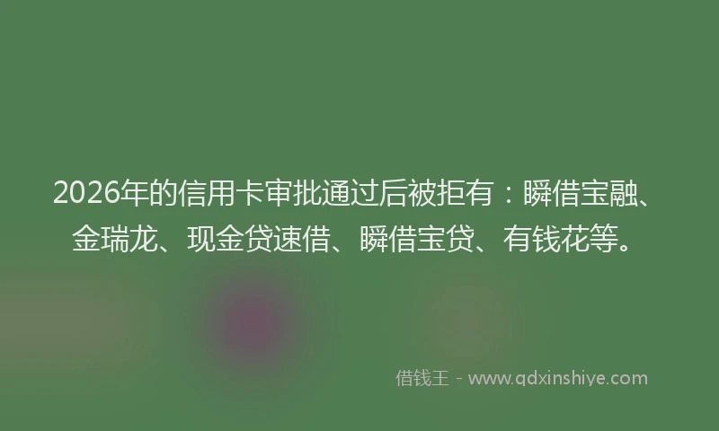 2026年的信用卡审批通过后被拒有:瞬借宝融、金瑞龙、现金贷速借、瞬借宝贷、有钱花等。