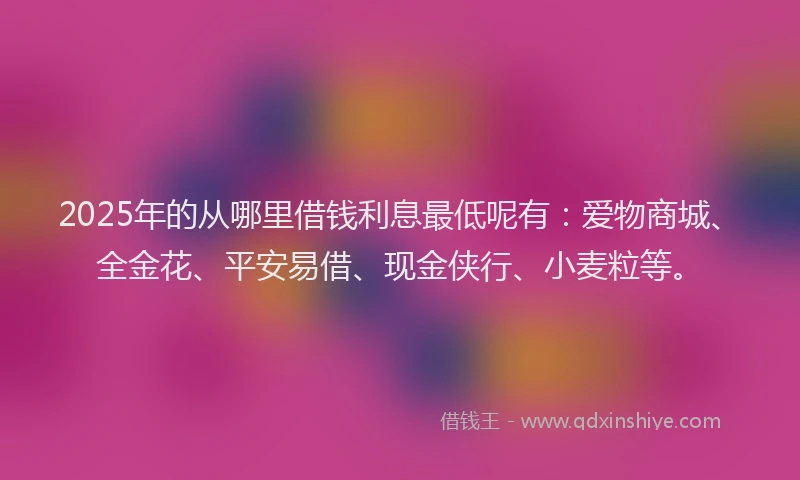 2025年的从哪里借钱利息最低呢有:爱物商城、全金花、平安易借、现金侠行、小麦粒等。