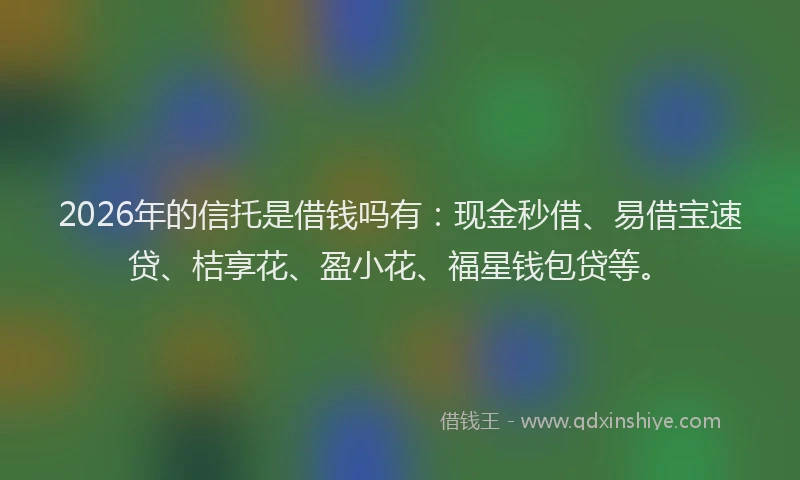 2026年的信托是借钱吗有：现金秒借、易借宝速贷、桔享花、盈小花、福星钱包贷等。