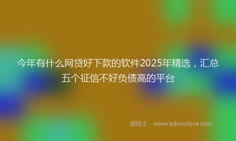 今年有什么网贷好下款的软件2025年精选，汇总五个征信不好负债高的平台