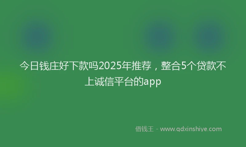 今日钱庄好下款吗2025年推荐,整合5个贷款不上诚信平台的app