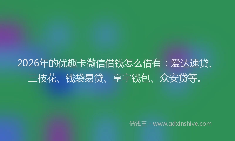 2026年的优趣卡微信借钱怎么借有：爱达速贷、三枝花、钱袋易贷、享宇钱包、众安贷等。