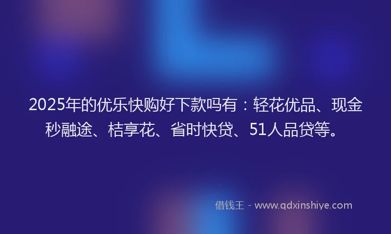 2025年的优乐快购好下款吗有：轻花优品、现金秒融途、桔享花、省时快贷、51人品贷等。