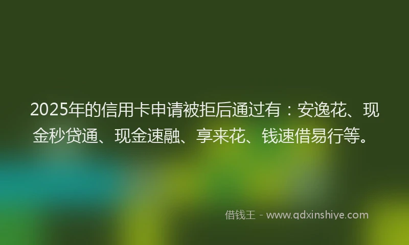 2025年的信用卡申请被拒后通过有：安逸花、现金秒贷通、现金速融、享来花、钱速借易行等。