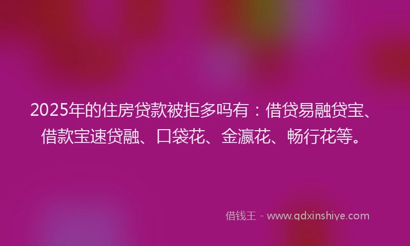 2025年的住房贷款被拒多吗有：借贷易融贷宝、借款宝速贷融、口袋花、金瀛花、畅行花等。