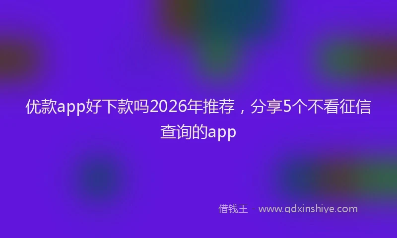 优款app好下款吗2026年推荐，分享5个不看征信查询的app
