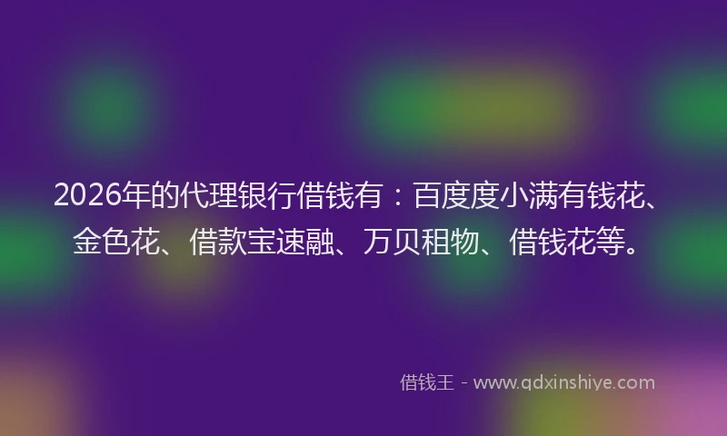 2026年的代理银行借钱有：百度度小满有钱花、金色花、借款宝速融、万贝租物、借钱花等。