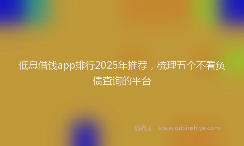 低息借钱app排行2025年推荐，梳理五个不看负债查询的平台