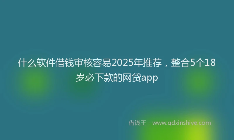 什么软件借钱审核容易2025年推荐，整合5个18岁必下款的网贷app