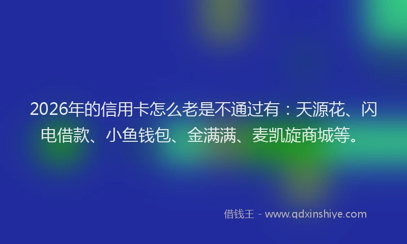 2026年的信用卡怎么老是不通过有：天源花、闪电借款、小鱼钱包、金满满、麦凯旋商城等。
