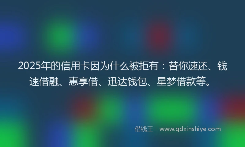 2025年的信用卡因为什么被拒有：替你速还、钱速借融、惠享借、迅达钱包、星梦借款等。