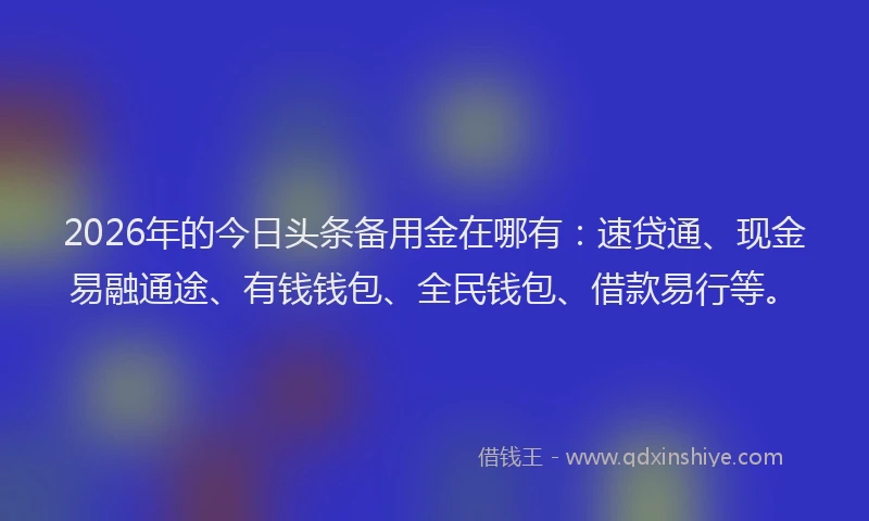 2026年的今日头条备用金在哪有：速贷通、现金易融通途、有钱钱包、全民钱包、借款易行等。