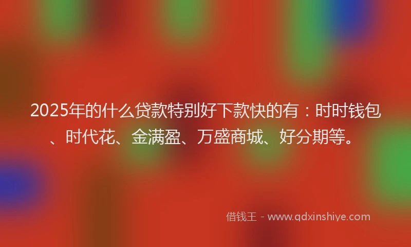 2025年的什么贷款特别好下款快的有：时时钱包、时代花、金满盈、万盛商城、好分期等。