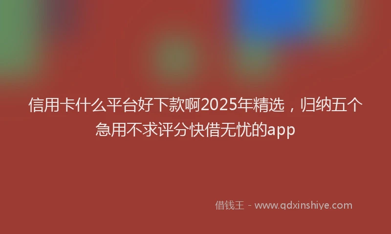 信用卡什么平台好下款啊2025年精选，归纳五个急用不求评分快借无忧的app